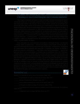 15
psicologia
do
desenvolvimento
O Papel da Interação no Desenvolvimento da
Criança e na Construção do Conhecimento
Para Piaget, a interação apresenta-se como o principal elemento estimulador do desen-
volvimento intelectual. A concepção construtivista do conhecimento, postulada por Piaget,
tem como ponto central o fato de que o ato de conhe­
cimento consiste em apropriação pro-
gressiva do objeto pelo sujeito; de tal maneira que a assimilação do objeto às estru­
turas do
sujeito é indissociável da acomodação destas últi­
mas às características próprias do objeto. O
caráter constru­
tivo do conhecimento se refere tanto ao sujeito que conhece quanto ao objeto
conhecido; ambos aparecem como resulta­
do de um processo permanente de construção. O
constru­
tivismo subjacente à teoria píagetiana supõe a adoção de uma perspectiva ao mesmo
tempo relativista — o conheci­
mento é sempre relativo a um momento determinado do pro-
cesso de construção — e interacionista — o conhecimen­
to surge da interação contínua entre
o sujeito e o objeto ou, mais precisamente, da interação entre os esquemas de assi­
milação do
sujeito e as propriedades do objeto.
Essa concepção tem como principal consequência a afir­
mação de que o ser humano
— criança, adulto ou adolescen­
te — constrói seu próprio conhecimento através da ação. A
natureza da atividade necessária a essa construção vai de­
pender, evidentemente, da natureza
do conhecimento que se pretende seja construído. A interação com objetos vai facilitar o
desenvolvimento do conhecimento — tanto físico como lógico-matemático — que diz res-
peito aos objetos, suas propriedades e as relações que se estabelecem entre eles. Entretanto,
o conhecimento de natureza social e afetiva só pode se desenvolver a partir da interação com
pessoas. Este aspecto do desenvolvimento da criança é tratado por Piaget especialmente num
texto de 1932, O Julgamento Moral na Criança, que serviu de ponto de partida para muitas
pesqui­
sas e trabalhos teóricos sobre o assunto. Nesse texto, Piaget mostra como a intera-
ção que se estabelece entre as crianças vai tornar possível o desenvolvimento de relações
coopera­
tivas no plano social, correspondendo às relações de coorde­
nação de perspectivas do
pensamento operatório no plano do desenvolvimento intelectual. Isso significa que, além de
possibilitar o desenvolvimento afetivo e social, as interações entre as crianças constituem um
fator fundamental para o seu desenvolvimento cognitivo.
Referências
PIAGET, J. A Construção do real na criança. Rio de Janeiro, Zahar, 1970
_______, A representação do mundo na criança. Rio de Janeiro, Zahar, 1971.
_______, Biologia e Conhecimento. Petrópolis, Vozes, 1973.
_______, O nascimento da inteligência na criança. Rio de Janeiro, Zahar, 1974.
_______, A formação do símbolo na criança. Rio de Janeiro, Zahar, 1976(a).
_______, A equilibração das estruturas cognitivas: problema central do desenvolvimento. Rio de Janeiro,
Zahar, 1976 (b)
_______, O julgamento moral na criança. São Paulo, Mestre Jou, 1977.
Saiba Mais
Saiba Mais
 
