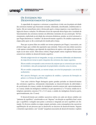 3
psicologia
do
desenvolvimento
Os Estádios No
Desenvolvimento Cognitivo
A capacidade de organizar e estruturar a experiência vivida vem da própria atividade
das estruturas mentais que funcionam seriando, ordenando, classificando, estabelecen­
do re-
lações. Há um isomorfismo entre a forma pela qual a criança organiza a sua experiência e a
lógica de classes e relações. Os diferentes níveis de expressão dessa lógica são o resultado do
funcionamento das estruturas mentais em diferentes momentos de sua construção. Tal fun-
cionamento, explicitado na atividade das estruturas dinâmicas, produz, no nível estrutural, o
que Piaget denomina os “estádios” de desenvolvimento cognitivo. Os estádios expressam as
etapas pelas quais se dá a construção do mundo pela criança.
Para que se possa falar em estádio nos termos propostos por Piaget, é necessário, em
primeiro lugar, que a ordem das aquisições seja constante. Trata-se de uma ordem suces­
siva
e não apenas cronológica, que depende da experiência do sujeito e não apenas de sua matu-
ração ou do meio social. Além desse critério, Piaget propõe outras exigências básicas para
caracterizar estádios no desenvolvimento cognitivo:
1o
) �����������������������������������������������������������������������������������
todo estágio tem de ser integrador, ou seja, as estruturas elaboradas em determina-
da etapa devem tornar-se parte integrante das estruturas das etapas seguintes;
2o
) um está­
dio corresponde a uma estrutura de conjunto que se carac­
teriza por suas leis
de totalidade e não pela justaposição de propriedades estranhas umas às outras;
3o
) um estádio com­
preende, ao mesmo tempo, um nível de preparação e um nível de
acabamento;
4o
) é preciso distinguir, em uma se­
quência de estádios, o processo de formação ou
génese e as formas de equilíbrio final.
Com estes critérios Piaget distinguiu quatro grandes períodos no desenvolvimento
das estruturas cognitivas, inti­
mamente relacionados ao desenvolvimento da afetividade e
da socialização da criança: estádio da inteligência sensório-motora (até, aproximadamente,
os 2 anos); estádio da inteligência simbólica ou pré-operatória (2 a 7-8 anos); está­
dio da in-
teligência operatória concreta (7-8 a 11-12 anos); e estádio da inteligência formal (a partir,
aproximadamente, dos 12 anos).
O desenvolvimento por estádios sucessivos realiza em cada um desses estádios um
“patamar de equilíbrio” constituindo-se em “degraus” em direção ao equilíbrio final: assim
que o equilíbrio é atingido num ponto a estrutura é integra­
da em novo equilíbrio em for-
mação. Os diversos estádios ou etapas surgem, portanto, como consequência das sucessivas
equilibrações de um processo que se desenvolve no decorrer do desenvolvimento. Seguem
o itinerário equivalente a um “creodo” (sequência necessária de desenvolvimento) e su­
põem
 