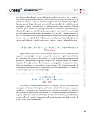 4
psicologia
do
desenvolvimento
uma duração adequada para a construção das compe­
tências cognitivas que os caracteri-
zam, sendo que cada es­
tádio resulta necessariamente do anterior e prepara a inte­
gração do
seguinte. O “creodo” é, então, o caminho a ser percorrido na construção da inteligência
humana, que vai do período sensório-motor (0-2 anos) aos Períodos simbólico ou pré-
operatório (2-7 anos), lógico-concreto (7-12 anos) e formal (12 anos em diante). É preciso
esclarecer que os es­
tádios indicam as possibilidades do ser humano (sujeito epistêmico),
não dizendo respeito aos indivíduos (sujeitos psi­
cológicos) em si mesmos. A concretização
ou realização dessas possibilidades dependerá do meio no qual a criança se desenvolve,
uma vez que a capacidade de conhecer é resultado das trocas do organismo com o meio. Da
mesma forma, essa capacidade de conhecer depende, também, da organização afetiva, uma
vez que a afetividade e a cognição estão sempre presentes em toda a adaptação humana.
O Estádio da Inteligência Sensório-Motora
(0 a 2 anos)
O período sensório-motor é de fundamental importância para o desenvolvimento
cognitivo. Suas realizações formam a base de todos os processos cognitivos do indivíduo.
Os esquemas sensório-motores são as primeiras formas de pensamento e expressão; são
padrões de comportamento que podem ser aplicados a diferentes objetos em diferentes
contextos. A evolução cognitiva da criança nesse período pode ser descrita em seis subes-
tádios nos quais estabelecem-se as bases para a construção das principais categorias do
conhecimento que possibilitam ao ser humano organizar a sua experiência na construção
do mundo: objeto, espaço, causalidade e tempo.
Subestádio I:
O Exercício dos Reflexos
(até 1 mês)
Os primeiros esquemas do recém-nascido são esquemas reflexos: ações espontâneas
que surgem automaticamente em presença de certos estímulos. Nas primeiras vezes que se
manifestam os esquemas reflexos apresentam uma orga­
nização quase idêntica. A estimu-
lação de qualquer ponto de zona bucal do bebé, por exemplo, desencadeia imediatamente o
esquema reflexo de sucção; uma estimulação da palma da mão provoca, automaticamente,
a reação reflexa de preensão. Os esquemas reflexos caracterizam a atividade cognitiva da
criança no seu primeiro mês de vida.
 