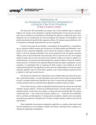 5
psicologia
do
desenvolvimento
Subestádio Ii:
As Primeiras Adaptações Adquiridas e
a Reação Circular Primária
(1 mês a 4 meses e meio)
No transcorrer dos intercâmbios da criança com o meio ambiente logo os esquemas
reflexos vão mostrar cer­
tos desajustes, exigindo transformações. O que provoca tais desa-
justes são as resistências encontradas na assimilação dos objetos ao conjunto de ações. Estes
desajustes vão ser compensados por uma acomodação do esquema. Correspon­
dem a uma
perda momentânea de equilíbrio dos esquemas-reflexos. Os reajustes que possibilitam o êxi-
to consistem na obtenção momentânea de um novo equilíbrio.
É através desse jogo de assimilação e acomodação, de desequilíbrios e reequilíbrios,
que os esquemas reflexos pas­
sam por um processo de diferenciação possibilitando a cons­
trução de novos esquemas adaptados a novas classes de si­
tuações e objetos que vão carac-
terizar o início do segundo subestádio. Estes novos esquemas já não são apenas esque­
mas
reflexos, uma vez que resultam de uma construção. São os esquemas de ação: novas organi-
zações de ações que se conservam através das situações e objetos aos quais se apli­
cam. Si-
multaneamente a esse processo de diferenciação dos esquemas reflexos iniciais há, também,
um processo de co­
ordenação dos esquemas disponíveis que dá origem, igual­
mente, a novos
esquemas. A coordenação entre os esquemas de olhar e pegar é um exemplo de um novo
esquema desse tipo que será seguido por muitos outros de complexidade crescente nas etapas
seguintes: apanhar o que vê e levar à boca, apanhar o que vê para esfregar na grade do berço
e explorar o ruído que isso provoca etc.
No decurso do segundo mês surgem duas novas condutas típicas do início desse perí-
odo: a protusão da língua e a sucção do polegar, que caracterizam a reação circular primária
na qual o resultado interessante descoberto por acaso é conser­
vado por repetição. A reação
circular primária refere-se a procedimentos aplicados ao próprio corpo da criança.
Esta é a fase em que as ações ou operações de desloca­
mento da criança são realizadas
mediante “grupos práticos”, através da coordenação motora, sem dar origem ainda à repre-
sentação mental. A ação é que cria o espaço, a criança não tem consciência dele. Os espaços
criados pela ação — oral, visual, tátil, postural, auditivo etc. — ainda não são coordenados
entre si, portanto, são heterogéneos. A criança parece considerar o mundo como um conjunto
de quadros que aparecem e desaparecem. O tempo é simples duração sentida no decorrer da
ação própria.
Neste subestádio das primeiras adaptações adquiridas as condutas observadas ainda
não são inteligentes no seu ver­
dadeiro sentido. Elas fazem a transição entre o orgânico e o
intelectual, preparando a inteligência.
 