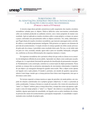 6
psicologia
do
desenvolvimento
Subestádio Iii:
As Adaptações Sensório-Motoras Intencionais
e as Reações Circulares Secundárias
(4 meses e meio a 8-9 meses)
A terceira etapa desse período caracteriza-se pelo surgi­
mento das reações circulares
secundárias voltadas para os objetos. Pode-se defini-las como movimentos centralizados
sobre um resultado produzido no ambiente exterior, com o único propósito de manter esse
resultado. Após ter aplicado as reações circulares sobre o corpo próprio, a criança vai, pouco
a pouco, utilizando esse procedimento sobre os obje­
tos exteriores. Vai, então, elaborando o
que Piaget chama de reações circulares secundárias, que marcam a passagem entre a ativida-
de reflexa e a atividade propriamente inteli­
gente. Pela primeira vez aparece um elemento de
previsão de acontecimentos. A reação circular só começa quando um efeito casual, provoca-
do pela ação da criança, é percebido como resultado desta ação. Por isso, se até então tudo
era para ser visto, escutado, tateado, agora tudo é para ser sa­
cudido, balançado, esfregado
etc, conforme as diversas dife­
renciações dos esquemas manuais e visuais.
Os esquemas secundários são o primeiro esboço do que serão as classes ou os concei-
tos da inteligência refletida do jovem adulto. Apreender um objeto como sendo para sacu­
dir,
esfregar etc, é o equivalente funcional da operação de classificação do pensamento conceptu-
al. Paralelamente a esta construção, constitui-se a conservação do objeto permanen­
te. Nesse
período as crianças têm as primeiras antecipações de movimentos relacionados à trajetória
de um objeto e já conseguem distingui-lo quando semi-oculto. Mas o objeto existe apenas
em ligação com a ação própria. O mundo é, portanto, um mundo de quadros cuja perma-
nência é mais longa, mundo que a criança procura fazer durar mais longa­
mente, mas que se
desvanece como antes.
No terreno espacial a criança mostra-se capaz de perce­
ber, de modo prático, um con-
junto de relações centralizadas em si própria (grupos subjetivos). A visão e a preensão já
estão coordenadas. Começa a formar-se a noção de suces­
são e há o início de consciência de
“antes” e o “depois” embo­
ra, para a criança dessa fase, o tempo das coisas seja apenas a apli-
cação a estas do tempo próprio: o “antes” e o “depois” são relativos à sua própria ação. Há,
também, alguma apre­
ciação da causalidade, em ligação com as ações imediatas da criança,
na procura das causas de acontecimentos e per­
cepções inesperados. A causalidade é experi-
mentada como resultado da própria ação.
 