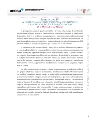 7
psicologia
do
desenvolvimento
Subestádio Iv:
A Coordenação dos Esquemas Secundários
e sua Aplicação Às Situações Novas
(8-9 Meses A 11-12 Meses)
A principal novidade do quarto subestádio é a busca, pela criança, de um fim não
imediatamente atingível através da coordenação de esquemas secundários. A coordenação
de esquemas observa-se no fato da criança se propor a atingir um objetivo não diretamente
acessível pondo em ação, nessa intenção, esquemas até então relativos a outras situações. Há
uma dissociação entre os meios e os fins e uma coorde­
nação intencional dos esquemas. Já é
possível, também, a imitação de respostas que a criança não vê em si mesma.
A subordinação dos meios aos fins já é observada na atividade lúdica da criança. Quan-
to à construção do objeto, há a busca de objetos ocultos atrás de anteparos, apesar da procura
sempre recair sobre o primeiro anteparo usado para esconder o objeto. A criança é capaz,
por exemplo, de es­
conder um objeto sob um anteparo e depois retirá-lo nova­
mente; mas,
se o objeto escondido for deslocado para outra posição, ela ainda o procurará na primeira
posição. Há portanto, a busca do objeto desaparecido, porém, sem con­
siderar a sucessão dos
deslocamentos visíveis. A permanên­
cia do objeto ainda é subjetiva, isto é, ligada à própria
ação da criança.
Ao lidar com as relações espaciais a criança se encontra numa situação intermediária
aos grupos subjetivos e objetivos examinando a constância dos objetos. O mesmo ocorre
em relação à causalidade: a criança aplica os meios conhecidos às situações novas e come-
ça a atribuir aos objetos e às pessoas uma atividade própria, o que indica a transição entre
a causa­
lidade mágico-fenomenista (que caracteriza o subperíodo an­
terior) e a causalidade
objetiva. Ela deixa de considerar suas ações como única fonte de causalidade e considera o
corpo de outra pessoa como um centro autónomo de atividade causal apreciando o arranjo
espacial necessário para a ação bem-sucedida. O tempo também começa a se aplicar aos
aconteci­
mentos independentes do sujeito e a constituir séries objetivas. Este é, portanto, um
subestádio de transição, no qual a eficiência da ação da criança ainda está marcada pelas
carac­
terísticas da ação própria.
 