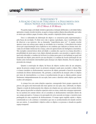 8
psicologia
do
desenvolvimento
Subestádio V:
A Reação Circular Terciária e a Descoberta dos
Meios Novos por Experimentação Ativa
(11-12 Meses A 18 Meses)
Na quinta etapa a atividade imitativa apresenta a imita­
ção deliberada e a atividade lúdica
apresenta a reação cir­
cular terciária, na qual a criança explora objetos desconhecidos por todos
os meios que conhece: pegar, levantar, soltar, sacudir e repetições destes esquemas.
Este é o subestádio da elaboração do objeto e se caracte­
riza pela experimentação e
pela busca da novidade. O efeito novo não é apenas reprodução, mas é modificado a fim
de observar a sua natureza: são as chamadas “experiências para ver”. A reação circular
aparece como um esforço para cap­
tar as novidades em si mesmas. A descoberta dos meios
novos por experimentação ativa explicita-se em condutas que indi­
cam as formas mais ele-
vadas de atividade intelectual da criança, antes do aparecimento da inteligência sistemática.
São exemplos característicos desta atividade: a conduta dos suportes (a criança descobre a
possibilidade de atrair para si um objeto afastado puxando a seu encontro o suporte sobre o
qual está colocado); a conduta do barbante (a criança puxa para si um barbante ao qual está
amarrado um objeto, para atraí-lo em sua direção); e a conduta do bastão (utilização de um
bastão como instrumento intermediário para alcançar um objeto distante, fora do campo de
preensão da criança).
Quanto à construção do objeto, há busca de objetos ocul­
tos atrás de um anteparo,
apesar da procura sempre recair no primeiro anteparo usado para esconder o objeto. Mas
a criança considera os deslocamentos sucessivos do objeto, passando a buscá-lo na posição
resultante do último deslo­
camento. Há, portanto, a descoberta da atuação sobre os objetos
por meio de intermediários e se inicia o reconheci­
mento de que os objetos podem causar
fenômenos indepen­
dentemente de sua ação, bem como o domínio sobre objetos que foram
ocultos sob anteparos.
A criança leva em conta relações espaciais, conseguindo fazer grupos espaciais ob-
jetivos; ela agora está interessada não mais apenas em sua ação, mas, sobretudo, no objeto.
Adquire a noção de deslocamento dos objetos em relação uns aos outros por contato direto.
Mas, apesar de perceber as relações espaciais entre as coisas, ainda não consegue representá-
las na ausência do contato direto: ela só conside­
ra os deslocamentos realizados dentro do
seu campo perceptivo. Começa a ter percepção de certa sucessão no tempo e memória mais
prolongada de uma sequência de deslocamentos. O tempo agora engloba sujeito e objeto,
constituindo-se o elo contínuo e sistemático que une os aconte­
cimentos do mundo exterior
uns aos outros. A causalidade é objetiva sobre os objetos e as pessoas e situada no quadro
espaço-temporal.
 
