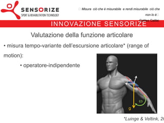 ₺Misura ciò che è misurabile e rendi misurabile ciò che non lo è₺
                                                                                Galileo Galilei


                I N N OVA Z I O N E S E N S O R I Z E
              Valutazione della funzione articolare
• misura tempo-variante dell’escursione articolare* (range of motion):
        operatore-indipendente




                                                                       g

                                                          *Luinge & Veltink, 2005
 