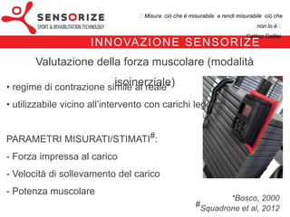 ₺Misura ciò che è misurabile e rendi misurabile ciò che non lo è₺
                                                                                      Galileo Galilei


                   I N N OVA Z I O N E S E N S O R I Z E
   Valutazione della forza muscolare (modalità isoinerziale)

• regime di contrazione simile al reale*
• utilizzabile vicino all’intervento con carichi leggeri*


PARAMETRI MISURATI/STIMATI#:
- Forza impressa al carico
- Velocità di sollevamento del carico
- Potenza muscolare
                                                                           *Bosco, 2000
                                                                   #Squadrone et al, 2012
 