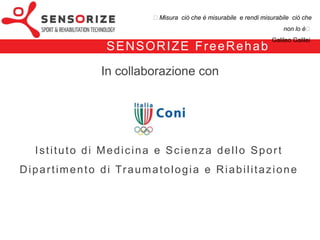 ₺Misura ciò che è misurabile e rendi misurabile ciò che non lo è₺
                                                                                         Galileo Galilei


                     F re e Re h a b - f u n z i o n a l i tà
FreeRehab offre al terapista la possibilità di

1.   quantificare il deficit in termini di funzione articolare tra arto leso e arto sano
     (modulo Range Of Motion, ROM)

2.   quantificare il deficit tra arto leso e arto sano in termini di forza e potenza
     muscolare
     (modulo Strength Recovery, SR)

3.   monitorare il recupero della forza dell’arto leso durante il normale allenamento
     previsto
     all’interno del percorso riabilitativo con bio-feedback visivo in tempo reale

4.   tracciare e refertare il recupero del paziente durante tutta la durata del
     percorso riabilitativo mediante la funzionalità di report
 