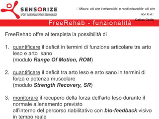 ₺Misura ciò che è misurabile e rendi misurabile ciò che non lo è₺
                                                                                      Galileo Galilei


                          F re e Re h a b – i l k i t
Il FreeRehab è costituito da un software e da una unità hardware.
Il software si interfaccia in tempo reale con il dispositivo mediante comunicazione
Bluetooth.
 
