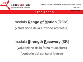 ₺Misura ciò che è misurabile e rendi misurabile ciò che non lo è₺
                                                                 Galileo Galilei


            F re e Re h a b


modulo Range of Motion [ROM]
(valutazione della funzione articolare)



modulo Strength Recovery [SR]
 (valutazione della forza muscolare)
    (controllo del carico di lavoro)
 