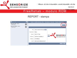 ₺Misura ciò che è misurabile e rendi misurabile ciò che non lo è₺
                                                                 Galileo Galilei


            F re e Re h a b


modulo Range of Motion [ROM]
(valutazione della funzione articolare)



modulo Strength Recovery [SR]
 (valutazione della forza muscolare)
    (controllo del carico di lavoro)
 