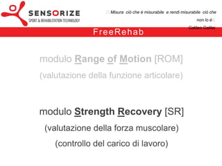 ₺Misura ciò che è misurabile e rendi misurabile ciò che non lo è₺
                                                                                     Galileo Galilei


                      F re e Re h a b – m o d u l o S R

• INDICI di VALUTAZIONE:
- forza (muscolare)
- potenza (muscolare)
- velocità di sollevamento del carico




• OBIETTIVO:
quantificare il deficit in termini di forza muscolare tra arto leso e arto sano
 