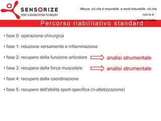 ₺Misura ciò che è misurabile e rendi misurabile ciò che non lo è₺
                                                                                          Galileo Galilei


                Pe rco rs o r i a b i l i tat i vo sta n d a rd
• fase 0: operazione chirurgica

• fase 1: riduzione versamento e infiammazione

• fase 2: recupero della funzione articolare                      analisi strumentale
• fase 3: recupero della forza muscolare                          analisi strumentale
• fase 4: recupero della coordinazione

• fase 5: recupero dell'abilità sport-specifica (ri-atletizzazione)
 