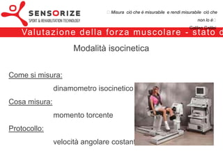₺Misura ciò che è misurabile e rendi misurabile ciò che non lo è₺
                                                                                         Galileo Galilei


 Va l u t a z i o n e d e l l a f o r z a m u s c o l a r e - s t a t o d e l l ’a r t e

                             Modalità isocinetica

Come si misura:
                  dinamometro isocinetico
Cosa misura:
                  momento torcente
Protocollo:
                  velocità angolare costante
 