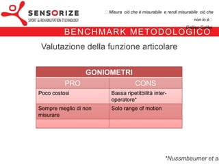 ₺Misura ciò che è misurabile e rendi misurabile ciò che non lo è₺
                                                                          Galileo Galilei


   B E N C H M A R K M E TO D O LO G I CO
   Valutazione della funzione articolare

                       GONIOMETRI
               PRO                            CONS
Poco costosi                   Bassa ripetitbilità inter-
                               operatore*
Sempre meglio di non           Solo range of motion
misurare
 