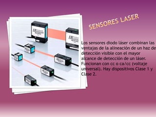 Los sensores diodo láser combinan las
ventajas de la alineación de un haz de
detección visible con el mayor
alcance de detección de un láser.
Funcionan con cc o ca/cc (voltaje
universal). Hay dispositivos Clase 1 y
Clase 2.
 