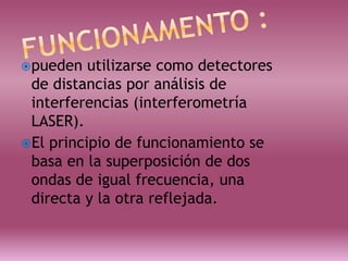 pueden utilizarse como detectores
de distancias por análisis de
interferencias (interferometría
LASER).
El principio de funcionamiento se
basa en la superposición de dos
ondas de igual frecuencia, una
directa y la otra reflejada.
 