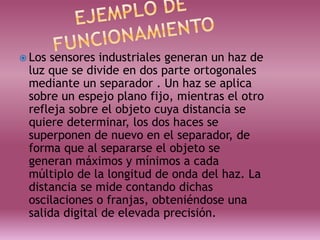  Los sensores industriales generan un haz de
luz que se divide en dos parte ortogonales
mediante un separador . Un haz se aplica
sobre un espejo plano fijo, mientras el otro
refleja sobre el objeto cuya distancia se
quiere determinar, los dos haces se
superponen de nuevo en el separador, de
forma que al separarse el objeto se
generan máximos y mínimos a cada
múltiplo de la longitud de onda del haz. La
distancia se mide contando dichas
oscilaciones o franjas, obteniéndose una
salida digital de elevada precisión.
 