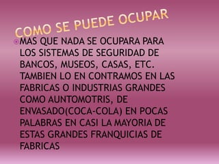 MAS QUE NADA SE OCUPARA PARA
LOS SISTEMAS DE SEGURIDAD DE
BANCOS, MUSEOS, CASAS, ETC.
TAMBIEN LO EN CONTRAMOS EN LAS
FABRICAS O INDUSTRIAS GRANDES
COMO AUNTOMOTRIS, DE
ENVASADO(COCA-COLA) EN POCAS
PALABRAS EN CASI LA MAYORIA DE
ESTAS GRANDES FRANQUICIAS DE
FABRICAS
 