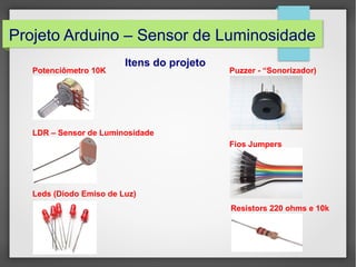 Projeto Arduino – Sensor de Luminosidade
Potenciômetro 10K

Itens do projeto

Puzzer - “Sonorizador)

LDR – Sensor de Luminosidade
Fios Jumpers

Leds (Diodo Emiso de Luz)
Resistors 220 ohms e 10k

 