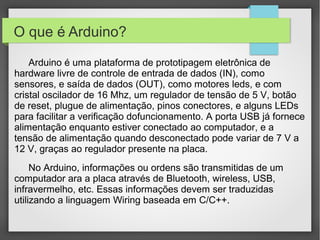 O que é Arduino?
Arduino é uma plataforma de prototipagem eletrônica de
hardware livre de controle de entrada de dados (IN), como
sensores, e saída de dados (OUT), como motores leds, e com
cristal oscilador de 16 Mhz, um regulador de tensão de 5 V, botão
de reset, plugue de alimentação, pinos conectores, e alguns LEDs
para facilitar a verificação dofuncionamento. A porta USB já fornece
alimentação enquanto estiver conectado ao computador, e a
tensão de alimentação quando desconectado pode variar de 7 V a
12 V, graças ao regulador presente na placa.
No Arduino, informações ou ordens são transmitidas de um
computador ara a placa através de Bluetooth, wireless, USB,
infravermelho, etc. Essas informações devem ser traduzidas
utilizando a linguagem Wiring baseada em C/C++.

 