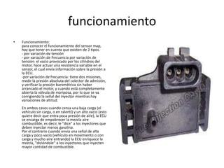 funcionamiento
•   Funcionamiento:
    para conocer el funcionamiento del sensor map,
    hay que tener en cuenta que existen de 2 tipos.
    - por variación de tensión
    - por variación de frecuencia por variación de
    tensión: el vacío provocado por los cilindros del
    motor, hace actuar una resistencia variable en el
    sensor, el cual envía información sobre la presión a
    la ECU.
    -por variación de frecuencia: tiene dos misiones,
    medir la presión absoluta del colector de admisión,
    y verificar la presión barométrica sin haber
    arrancado el motor, y cuando está completamente
    abierta la válvula de mariposa, por lo que se va
    corrigiendo la señal del inyector mientras hay
    variaciones de altitud.
    En ambos casos cuando censa una baja carga (el
    vehículo sin carga, o en ralentí) y un alto vacío (esto
    quiere decir que entra poca presión de aire), la ECU
    se encarga de empobrecer la mezcla aire
    combustible, es decir, le "dice" a los inyectores que
    deben inyectar menos gasolina.
    Por el contrario cuando envía una señal de alta
    carga y poco vacío (vehículo en movimiento o con
    carga y mucho aire entrando) la ECU enriquece la
    mezcla, "diciéndole" a los inyectores que inyecten
    mayor cantidad de combustible.
 