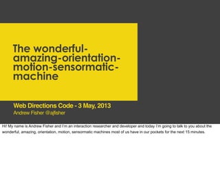 The wonderful-
amazing-orientation-
motion-sensormatic-
machine
Andrew Fisher @ajfisher
Web Directions Code - 3 May, 2013
Hi! My name is Andrew Fisher and I’m an interaction researcher and developer and today I’m going to talk to you about the
wonderful, amazing, orientation, motion, sensormatic machines most of us have in our pockets for the next 15 minutes.
 