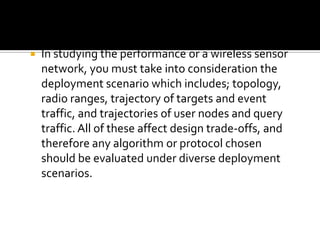  In studying the performance or a wireless sensor
network, you must take into consideration the
deployment scenario which includes; topology,
radio ranges, trajectory of targets and event
traffic, and trajectories of user nodes and query
traffic. All of these affect design trade-offs, and
therefore any algorithm or protocol chosen
should be evaluated under diverse deployment
scenarios.
 