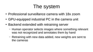 The system
●
Professional surveillance camera with 18x zoom
●
GPU-equipped industrial PC in the camera unit
●
Backend extended with retraining server
– Human operator selects images where something relevant
was not recognized and annotates them by hand
– Retraining with new data added, new weights are sent to
the cameras
 