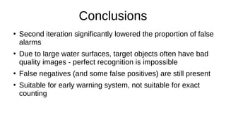 Conclusions
●
Second iteration significantly lowered the proportion of false
alarms
●
Due to large water surfaces, target objects often have bad
quality images - perfect recognition is impossible
●
False negatives (and some false positives) are still present
●
Suitable for early warning system, not suitable for exact
counting
 