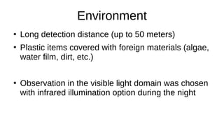 Environment
●
Long detection distance (up to 50 meters)
●
Plastic items covered with foreign materials (algae,
water film, dirt, etc.)
●
Observation in the visible light domain was chosen
with infrared illumination option during the night
 