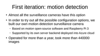 First iteration: motion detection
●
Almost all the surveillance cameras have this option
●
In order to try out all the possible configuration options, we
built our own motion detection surveillance camera
– Based on motion open-source software and Raspberry Pi 3
– Supported by its own server backend deployed into Azure cloud
●
Operated for more than a year, took more than 440000
images
 