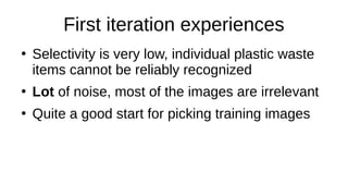 First iteration experiences
●
Selectivity is very low, individual plastic waste
items cannot be reliably recognized
●
Lot of noise, most of the images are irrelevant
●
Quite a good start for picking training images
 
