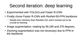 Second iteration: deep learning
●
Experimented with YOLOv3 and Faster R-CNN
●
Finally chose Faster R-CNN with ResNet-50-FPN backbone
– Needs less memory than ResNet-101 and it turned out to be
crucial at training
●
Image augmentation: rotating by 90,180 and 270 degrees.
●
Zooming augmentation was not necessary due to FPN in
the backbone
 