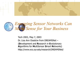 Emerging Sensor Networks Can Make Sense for Your Business Tech 2003, May 7, 2003 Dr. Lisa Ann Osadciw from DREAMSNet – ( D evelopment and  R esearch in  E volutionary  A lgorithms for  M ultiSensor  S mart  N etworks) http://www.ecs.syr.edu/research/DREAMSNet/ 