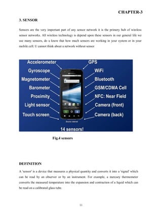 11
CHAPTER-3
3. SENSOR
Sensors are the very important part of any sensor network it is the primery hub of wireless
sensor networks. All wireless technology is depend upon these sensors in our general life we
use many sensors, do u know that how much sensors are working in your system or in your
mobile cell. U cannot think about a network without sensor
Fig.4 sensors
DEFINITION
A 'sensor' is a device that measures a physical quantity and converts it into a 'signal' which
can be read by an observer or by an instrument. For example, a mercury thermometer
converts the measured temperature into the expansion and contraction of a liquid which can
be read on a calibrated glass tube.
 