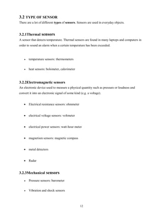 12
3.2 TYPE OF SENSOR
There are a lot of different types of sensors. Sensors are used in everyday objects.
3.2.1Thermal sensors
A sensor that detects temperature. Thermal sensors are found in many laptops and computers in
order to sound an alarm when a certain temperature has been exceeded.
 temperature sensors: thermometers

 heat sensors: bolometer, calorimeter
3.2.2Electromagnetic sensors
An electronic device used to measure a physical quantity such as pressure or loudness and
convert it into an electronic signal of some kind (e.g. a voltage).
 Electrical resistance sensors: ohmmeter
 electrical voltage sensors: voltmeter
 electrical power sensors: watt-hour meter
 magnetism sensors: magnetic compass
 metal detectors
 Radar
3.2.3Mechanical sensors
 Pressure sensors: barometer

 Vibration and shock sensors
 