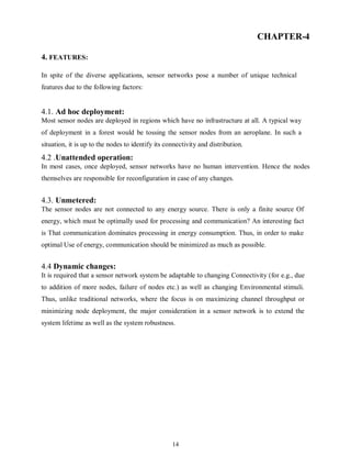 14
CHAPTER-4
4. FEATURES:
In spite of the diverse applications, sensor networks pose a number of unique technical
features due to the following factors:
4.1. Ad hoc deployment:
Most sensor nodes are deployed in regions which have no infrastructure at all. A typical way
of deployment in a forest would be tossing the sensor nodes from an aeroplane. In such a
situation, it is up to the nodes to identify its connectivity and distribution.
4.2 .Unattended operation:
In most cases, once deployed, sensor networks have no human intervention. Hence the nodes
themselves are responsible for reconfiguration in case of any changes.
4.3. Unmetered:
The sensor nodes are not connected to any energy source. There is only a finite source Of
energy, which must be optimally used for processing and communication? An interesting fact
is That communication dominates processing in energy consumption. Thus, in order to make
optimal Use of energy, communication should be minimized as much as possible.
4.4 Dynamic changes:
It is required that a sensor network system be adaptable to changing Connectivity (for e.g., due
to addition of more nodes, failure of nodes etc.) as well as changing Environmental stimuli.
Thus, unlike traditional networks, where the focus is on maximizing channel throughput or
minimizing node deployment, the major consideration in a sensor network is to extend the
system lifetime as well as the system robustness.
 