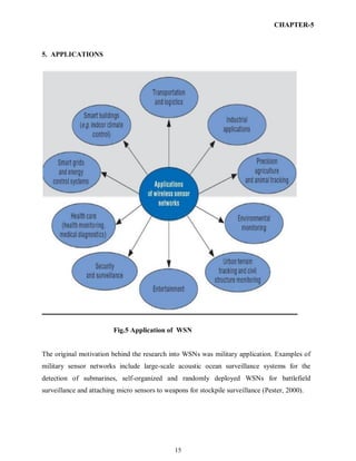15
CHAPTER-5
5. APPLICATIONS
Fig.5 Application of WSN
The original motivation behind the research into WSNs was military application. Examples of
military sensor networks include large-scale acoustic ocean surveillance systems for the
detection of submarines, self-organized and randomly deployed WSNs for battlefield
surveillance and attaching micro sensors to weapons for stockpile surveillance (Pester, 2000).
 