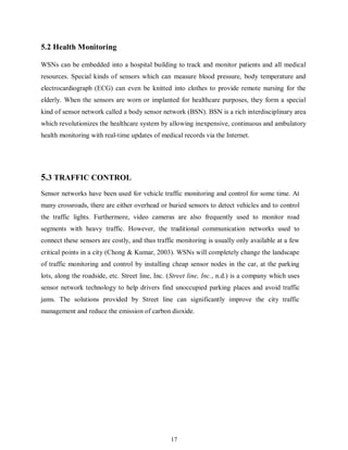17
5.2 Health Monitoring
WSNs can be embedded into a hospital building to track and monitor patients and all medical
resources. Special kinds of sensors which can measure blood pressure, body temperature and
electrocardiograph (ECG) can even be knitted into clothes to provide remote nursing for the
elderly. When the sensors are worn or implanted for healthcare purposes, they form a special
kind of sensor network called a body sensor network (BSN). BSN is a rich interdisciplinary area
which revolutionizes the healthcare system by allowing inexpensive, continuous and ambulatory
health monitoring with real-time updates of medical records via the Internet.
5.3 TRAFFIC CONTROL
Sensor networks have been used for vehicle traffic monitoring and control for some time. At
many crossroads, there are either overhead or buried sensors to detect vehicles and to control
the traffic lights. Furthermore, video cameras are also frequently used to monitor road
segments with heavy traffic. However, the traditional communication networks used to
connect these sensors are costly, and thus traffic monitoring is usually only available at a few
critical points in a city (Chong & Kumar, 2003). WSNs will completely change the landscape
of traffic monitoring and control by installing cheap sensor nodes in the car, at the parking
lots, along the roadside, etc. Street line, Inc. (Street line, Inc., n.d.) is a company which uses
sensor network technology to help drivers find unoccupied parking places and avoid traffic
jams. The solutions provided by Street line can significantly improve the city traffic
management and reduce the emission of carbon dioxide.
 