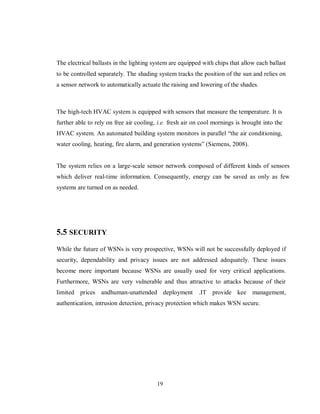 19
The electrical ballasts in the lighting system are equipped with chips that allow each ballast
to be controlled separately. The shading system tracks the position of the sun and relies on
a sensor network to automatically actuate the raising and lowering of the shades.
The high-tech HVAC system is equipped with sensors that measure the temperature. It is
further able to rely on free air cooling, i.e. fresh air on cool mornings is brought into the
HVAC system. An automated building system monitors in parallel “the air conditioning,
water cooling, heating, fire alarm, and generation systems” (Siemens, 2008).
The system relies on a large-scale sensor network composed of different kinds of sensors
which deliver real-time information. Consequently, energy can be saved as only as few
systems are turned on as needed.
5.5 SECURITY
While the future of WSNs is very prospective, WSNs will not be successfully deployed if
security, dependability and privacy issues are not addressed adequately. These issues
become more important because WSNs are usually used for very critical applications.
Furthermore, WSNs are very vulnerable and thus attractive to attacks because of their
limited prices andhuman-unattended deployment .IT provide kee management,
authentication, intrusion detection, privacy protection which makes WSN secure.
 