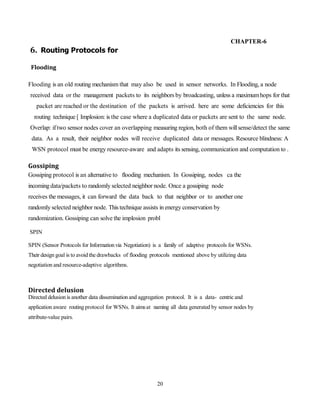 20
CHAPTER-6
6. Routing Protocols for
Flooding
Flooding is an old routing mechanism that may also be used in sensor networks. In Flooding, a node
received data or the management packets to its neighbors by broadcasting, unless a maximumhops for that
packet are reached or the destination of the packets is arrived. here are some deficiencies for this
routing technique [ Implosion: is the case where a duplicated data or packets are sent to the same node.
Overlap: iftwo sensor nodes cover an overlapping measuring region, both of them willsense/detect the same
data. As a result, their neighbor nodes will receive duplicated data or messages. Resource blindness: A
WSN protocol must be energy resource-aware and adapts its sensing, communication and computation to .
Gossiping
Gossiping protocol is an alternative to flooding mechanism. In Gossiping, nodes ca the
incomingdata/packets to randomly selected neighbor node. Once a gossiping node
receives the messages, it can forward the data back to that neighbor or to another one
randomly selected neighbor node. This technique assists in energy conservation by
randomization. Gossiping can solve the implosion probl
SPIN
SPIN (Sensor Protocols for Information via Negotiation) is a family of adaptive protocols for WSNs.
Their design goal is to avoid the drawbacks of flooding protocols mentioned above by utilizing data
negotiation and resource-adaptive algorithms.
Directed delusion
Directed delusion is another data dissemination and aggregation protocol. It is a data- centric and
application aware routing protocol for WSNs. It aimsat naming all data generated by sensor nodes by
attribute-value pairs.
 