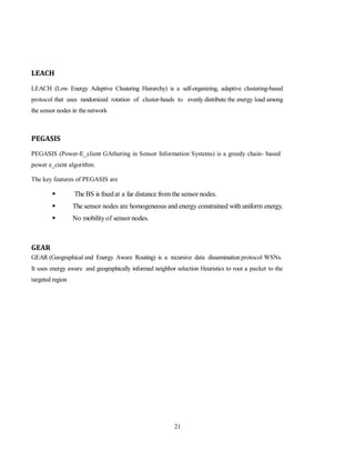 21
LEACH
LEACH (Low Energy Adaptive Clustering Hierarchy) is a self-organizing, adaptive clustering-based
protocol that uses randomized rotation of cluster-heads to evenly distribute the energy load among
the sensor nodes in the network
PEGASIS
PEGASIS (Power-E_client GAthering in Sensor Information Systems) is a greedy chain- based
power e_cient algorithm.
The key features of PEGASIS are
 The BS is fixedat a far distance from the sensor nodes.
 The sensor nodes are homogeneous and energy constrained with uniform energy.
 No mobilityof sensor nodes.
GEAR
GEAR (Geographical and Energy Aware Routing) is a recursive data dissemination protocol WSNs.
It uses energy aware and geographically informed neighbor selection Heuristics to rout a packet to the
targeted region
 