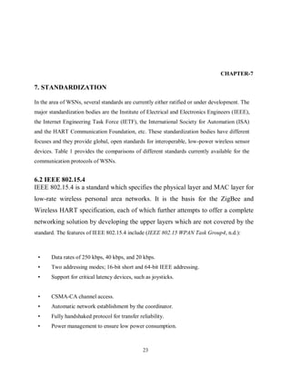 23
CHAPTER-7
7. STANDARDIZATION
In the area of WSNs, several standards are currently either ratified or under development. The
major standardization bodies are the Institute of Electrical and Electronics Engineers (IEEE),
the Internet Engineering Task Force (IETF), the International Society for Automation (ISA)
and the HART Communication Foundation, etc. These standardization bodies have different
focuses and they provide global, open standards for interoperable, low-power wireless sensor
devices. Table 1 provides the comparisons of different standards currently available for the
communication protocols of WSNs.
6.2 IEEE 802.15.4
IEEE 802.15.4 is a standard which specifies the physical layer and MAC layer for
low-rate wireless personal area networks. It is the basis for the ZigBee and
Wireless HART specification, each of which further attempts to offer a complete
networking solution by developing the upper layers which are not covered by the
standard. The features of IEEE 802.15.4 include (IEEE 802.15 WPAN Task Group4, n.d.):
• Data rates of 250 kbps, 40 kbps, and 20 kbps.
• Two addressing modes; 16-bit short and 64-bit IEEE addressing.
• Support for critical latency devices, such as joysticks.
• CSMA-CA channel access.
• Automatic network establishment by the coordinator.
• Fully handshaked protocol for transfer reliability.
• Power management to ensure low power consumption.
 