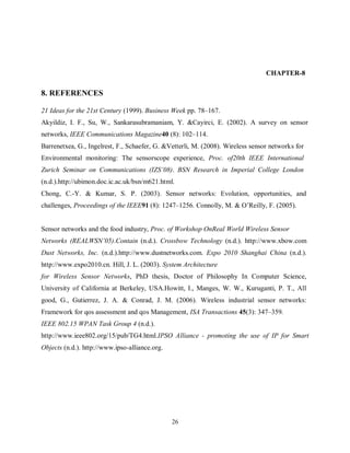 26
CHAPTER-8
8. REFERENCES
21 Ideas for the 21st Century (1999). Business Week pp. 78–167.
Akyildiz, I. F., Su, W., Sankarasubramaniam, Y. &Cayirci, E. (2002). A survey on sensor
networks, IEEE Communications Magazine40 (8): 102–114.
Barrenetxea, G., Ingelrest, F., Schaefer, G. &Vetterli, M. (2008). Wireless sensor networks for
Environmental monitoring: The sensorscope experience, Proc. of20th IEEE International
Zurich Seminar on Communications (IZS’08). BSN Research in Imperial College London
(n.d.).http://ubimon.doc.ic.ac.uk/bsn/m621.html.
Chong, C.-Y. & Kumar, S. P. (2003). Sensor networks: Evolution, opportunities, and
challenges, Proceedings of the IEEE91 (8): 1247–1256. Connolly, M. & O’Reilly, F. (2005).
Sensor networks and the food industry, Proc. of Workshop OnReal World Wireless Sensor
Networks (REALWSN’05).Contain (n.d.). Crossbow Technology (n.d.). http://www.xbow.com
Dust Networks, Inc. (n.d.).http://www.dustnetworks.com. Expo 2010 Shanghai China (n.d.).
http://www.expo2010.cn. Hill, J. L. (2003). System Architecture
for Wireless Sensor Networks, PhD thesis, Doctor of Philosophy In Computer Science,
University of California at Berkeley, USA.Howitt, I., Manges, W. W., Kuruganti, P. T., All
good, G., Gutierrez, J. A. & Conrad, J. M. (2006). Wireless industrial sensor networks:
Framework for qos assessment and qos Management, ISA Transactions 45(3): 347–359.
IEEE 802.15 WPAN Task Group 4 (n.d.).
http://www.ieee802.org/15/pub/TG4.html.IPSO Alliance - promoting the use of IP for Smart
Objects (n.d.). http://www.ipso-alliance.org.
 