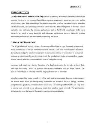 3
CHAPTER-2
INTRODUCTION
A wireless sensor network (WSN) consists of spatially distributed autonomous sensors to
monitor physical or environmental conditions, such as temperature, sound, pressure, etc. and to
cooperatively pass their data through the network to a main location. The more modern networks
are bi-directional, also enabling control of sensor activity. The development of wireless sensor
networks was motivated by military applications such as battlefield surveillance; today such
networks are used in many industrial and consumer applications, such as industrial process
monitoring and control, machine health monitoring, and so on.
2.1WSN TECHNOLOGY
The WSN is built of "nodes" – from a few to several hundreds or even thousands, where each
node is connected to one (or sometimes several) sensors. Each such sensor network node has
typically several parts: a radio transceiver with an internal antenna or connection to an external
antenna, a microcontroller, an electronic circuit for interfacing with the sensors and an energy
source, usually a battery or an embedded form of energy harvesting.
A sensor node might vary in size from that of a shoebox down to the size of a grain of dust,
although functioning "motes" of genuine microscopic dimensions have yet to be created. The
cost of sensor nodes is similarly variable, ranging from a few to hundreds
of dollars, depending on the complexity of the individual sensor nodes. Size and cost constraints
on sensor nodes result in corresponding constraints on resources such as energy, memory,
computational speed and communications bandwidth. The topology of the WSNs can vary from
a simple star network to an advanced multi-hop wireless mesh network. The propagation
technique between the hops of the network can be routing or flooding.
 