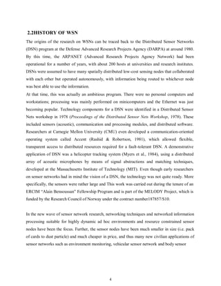 4
2.2HISTORY OF WSN
The origins of the research on WSNs can be traced back to the Distributed Sensor Networks
(DSN) program at the Defense Advanced Research Projects Agency (DARPA) at around 1980.
By this time, the ARPANET (Advanced Research Projects Agency Network) had been
operational for a number of years, with about 200 hosts at universities and research institutes.
DSNs were assumed to have many spatially distributed low-cost sensing nodes that collaborated
with each other but operated autonomously, with information being routed to whichever node
was best able to use the information.
At that time, this was actually an ambitious program. There were no personal computers and
workstations; processing was mainly performed on minicomputers and the Ethernet was just
becoming popular. Technology components for a DSN were identified in a Distributed Sensor
Nets workshop in 1978 (Proceedings of the Distributed Sensor Nets Workshop, 1978). These
included sensors (acoustic), communication and processing modules, and distributed software.
Researchers at Carnegie Mellon University (CMU) even developed a communication-oriented
operating system called Accent (Rashid & Robertson, 1981), which allowed flexible,
transparent access to distributed resources required for a fault-tolerant DSN. A demonstrative
application of DSN was a helicopter tracking system (Myers et al., 1984), using a distributed
array of acoustic microphones by means of signal abstractions and matching techniques,
developed at the Massachusetts Institute of Technology (MIT). Even though early researchers
on sensor networks had in mind the vision of a DSN, the technology was not quite ready. More
specifically, the sensors were rather large and This work was carried out during the tenure of an
ERCIM “Alain Bensoussan” Fellowship Program and is part of the MELODY Project, which is
funded by the Research Council of Norway under the contract number187857/S10.
In the new wave of sensor network research, networking techniques and networked information
processing suitable for highly dynamic ad hoc environments and resource constrained sensor
nodes have been the focus. Further, the sensor nodes have been much smaller in size (i.e. pack
of cards to dust particle) and much cheaper in price, and thus many new civilian applications of
sensor networks such as environment monitoring, vehicular sensor network and body sensor
 