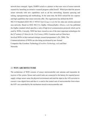 5
network have emerged. Again, DARPA acted as a pioneer in then new wave of sensor network
research by launching an initiative research program called SensIT. Which provided the present
sensor networks with new capabilities such as ad hoc networking, dynamic querying and
tasking, reprogramming and multitasking. At the same time, the IEEE noticed the low expense
and high capabilities that sensor networks offer. The organization has defined the IEEE
802.15.4 Standard (IEEE 802.15 WPAN Task Group 4, n.d.) for low data rate wireless personal
area networks. Based on IEEE 802.15.4, ZigBee Alliance(ZigBee Alliance, n.d.) has published
the ZigBee standard which specifies a suite of high level communication protocols which can be
used by WSNs. Currently, WSN has been viewed as one of the most important technologies for
the 21st
century (21 Ideas for the 21st Century,1999). Countries such as China have
Involved WSNs in their national strategic research programmer’s (Ni, 2008). The
Commercializations of WSNs are also being accelerated by new formed
Companies like Crossbow Technology (Crossbow Technology, n.d.) and Dust
Networks
2.3 WSN ARCHITECTURE
The architecture of WSN consists of sensor microcontroller unit antenna and transmitter &
receiver of the system. Sensor and control units are connected to the battery for required power
supply voltage sensor sense the physical environment and send the input to the A/D converter to
convert it into digital form and then it is send to the control unit of microcontroller from where
the O/P’s are controlled by the mechanism stored in microcontroller unit
 