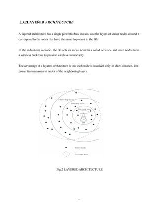 7
2.3.2LAYERED ARCHITECTURE
A layered architecture has a single powerful base station, and the layers of sensor nodes around it
correspond to the nodes that have the same hop-count to the BS.
In the in-building scenario, the BS acts an access point to a wired network, and small nodes form
a wireless backbone to provide wireless connectivity.
The advantage of a layered architecture is that each node is involved only in short-distance, low-
power transmissions to nodes of the neighboring layers.
Fig.2 LAYERED ARCHITECTURE
 