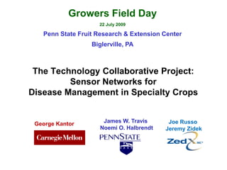 Growers Field Day
                    22 July 2009

   Penn State Fruit Research & Extension Center
                  Biglerville, PA



 The Technology Collaborative Project:
         Sensor Networks for
Disease Management in Specialty Crops


 George Kantor        James W. Travis      Joe Russo
                     Noemi O. Halbrendt   Jeremy Zidek
 