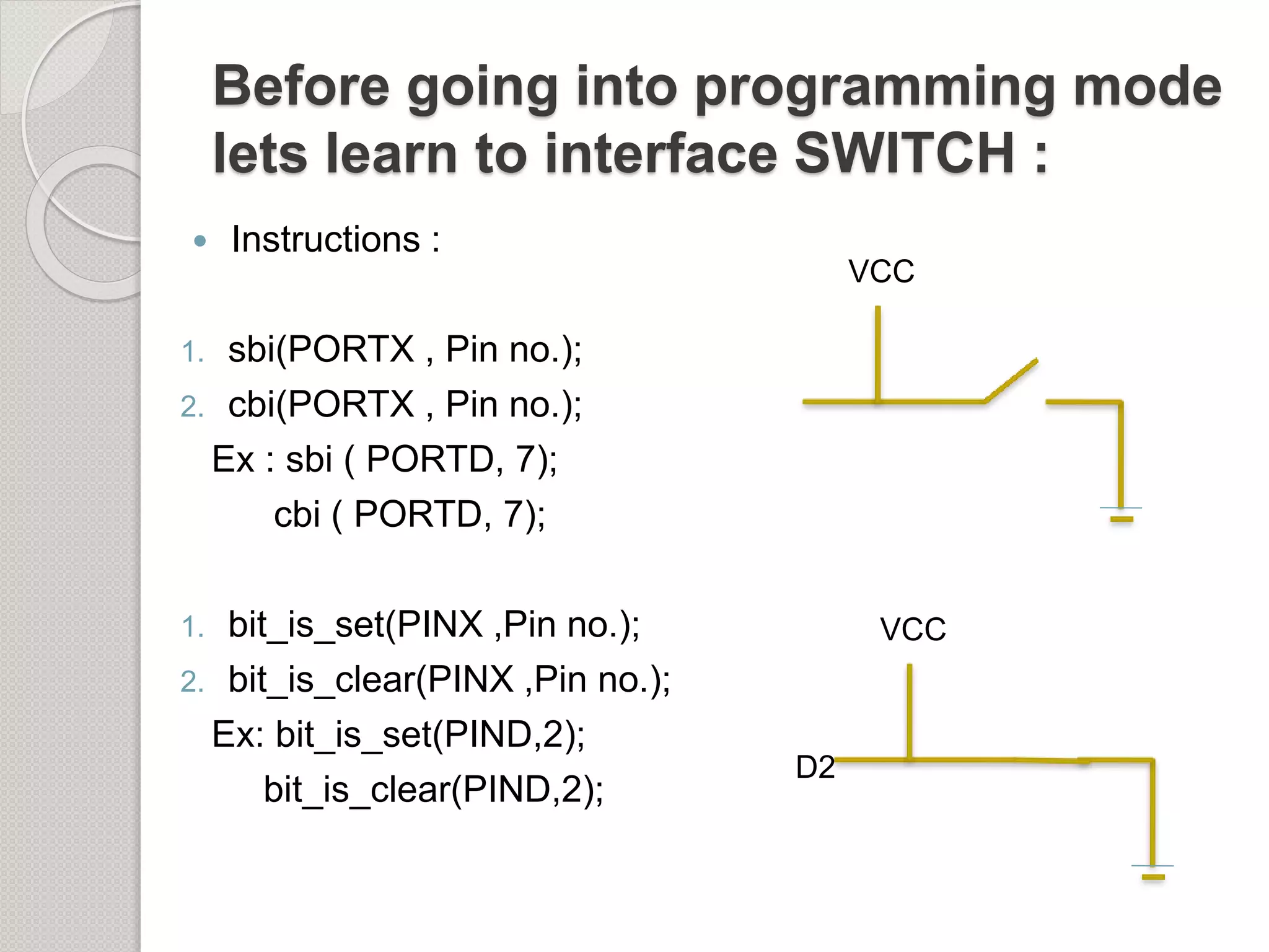 Before going into programming mode
lets learn to interface SWITCH :
 Instructions :
1. sbi(PORTX , Pin no.);
2. cbi(PORTX , Pin no.);
Ex : sbi ( PORTD, 7);
cbi ( PORTD, 7);
1. bit_is_set(PINX ,Pin no.);
2. bit_is_clear(PINX ,Pin no.);
Ex: bit_is_set(PIND,2);
bit_is_clear(PIND,2);
VCC
D2
VCC
 