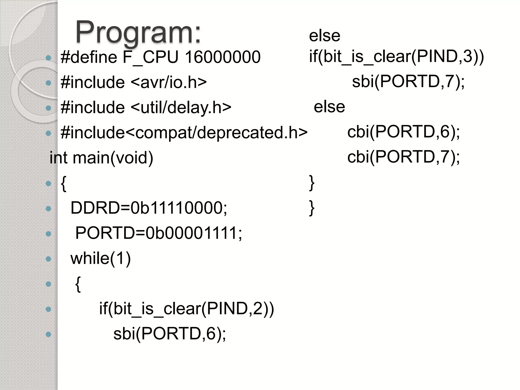 Program:
 #define F_CPU 16000000
 #include <avr/io.h>
 #include <util/delay.h>
 #include<compat/deprecated.h>
int main(void)
 {
 DDRD=0b11110000;
 PORTD=0b00001111;
 while(1)
 {
 if(bit_is_clear(PIND,2))
 sbi(PORTD,6);
else
if(bit_is_clear(PIND,3))
sbi(PORTD,7);
else
cbi(PORTD,6);
cbi(PORTD,7);
}
}
 